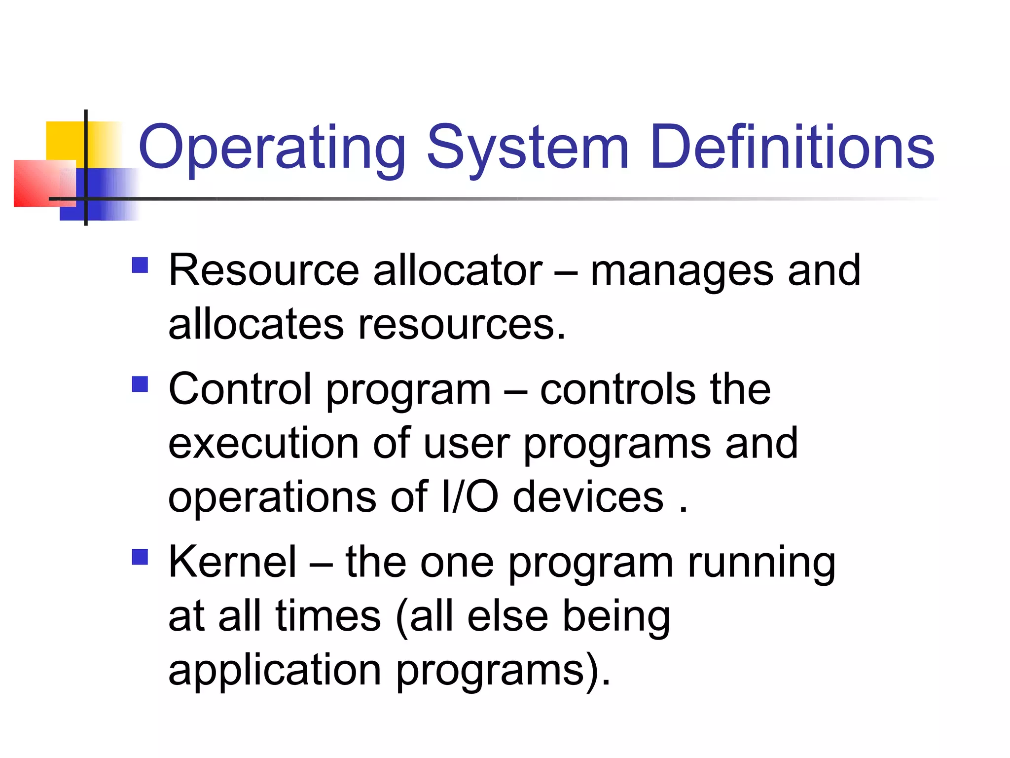Operating System Definitions
   Resource allocator – manages and
    allocates resources.
   Control program – controls the
    execution of user programs and
    operations of I/O devices .
   Kernel – the one program running
    at all times (all else being
    application programs).
 