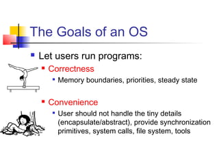The Goals of an OS
   Let users run programs:
       Correctness
           Memory boundaries, priorities, steady state

       Convenience
           User should not handle the tiny details
            (encapsulate/abstract), provide synchronization
            primitives, system calls, file system, tools
 