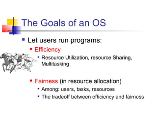 The Goals of an OS
   Let users run programs:
       Efficiency
            Resource Utilization, resource Sharing,
             Multitasking


       Fairness (in resource allocation)
            Among: users, tasks, resources
            The tradeoff between efficiency and fairness
 