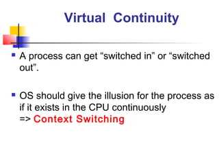 Virtual Continuity

   A process can get “switched in” or “switched
    out”.

   OS should give the illusion for the process as
    if it exists in the CPU continuously
    => Context Switching
 