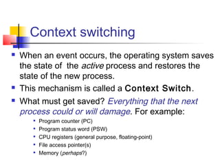 Context switching
   When an event occurs, the operating system saves
    the state of the active process and restores the
    state of the new process.
   This mechanism is called a Context Switch.
   What must get saved? Everything that the next
    process could or will damage. For example:
          Program counter (PC)
          Program status word (PSW)
       
           CPU registers (general purpose, floating-point)
          File access pointer(s)
          Memory (perhaps?)
 