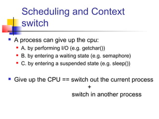 Scheduling and Context
        switch
   A process can give up the cpu:
       A. by performing I/O (e.g. getchar())
       B. by entering a waiting state (e.g. semaphore)
       C. by entering a suspended state (e.g. sleep())

   Give up the CPU == switch out the current process
                             +
                       switch in another process
 