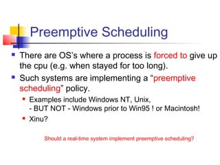 Preemptive Scheduling
   There are OS’s where a process is forced to give up
    the cpu (e.g. when stayed for too long).
   Such systems are implementing a “preemptive
    scheduling” policy.
       Examples include Windows NT, Unix,
        - BUT NOT - Windows prior to Win95 ! or Macintosh!
       Xinu?

            Should a real-time system implement preemptive scheduling?
 
