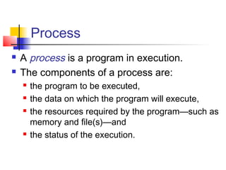 Process
   A process is a program in execution.
   The components of a process are:
       the program to be executed,
       the data on which the program will execute,
       the resources required by the program—such as
        memory and file(s)—and
       the status of the execution.
 