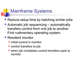 Mainframe Systems
   Reduce setup time by batching similar jobs
   Automatic job sequencing – automatically
    transfers control from one job to another.
    First rudimentary operating system.
   Resident monitor
       initial control in monitor
       control transfers to job
       when job completes control transfers pack to
        monitor
 