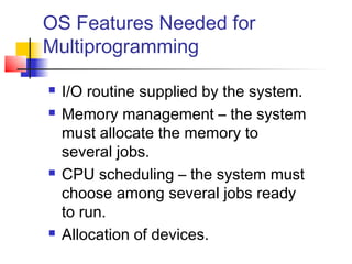 OS Features Needed for
Multiprogramming

   I/O routine supplied by the system.
   Memory management – the system
    must allocate the memory to
    several jobs.
   CPU scheduling – the system must
    choose among several jobs ready
    to run.
   Allocation of devices.
 