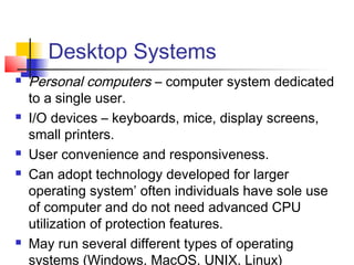 Desktop Systems
   Personal computers – computer system dedicated
    to a single user.
   I/O devices – keyboards, mice, display screens,
    small printers.
   User convenience and responsiveness.
   Can adopt technology developed for larger
    operating system’ often individuals have sole use
    of computer and do not need advanced CPU
    utilization of protection features.
   May run several different types of operating
    systems (Windows, MacOS, UNIX, Linux)
 