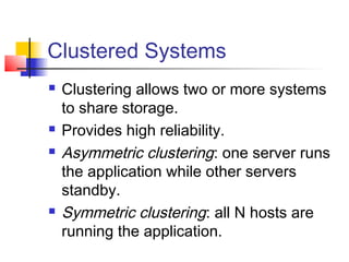 Clustered Systems
   Clustering allows two or more systems
    to share storage.
   Provides high reliability.
   Asymmetric clustering: one server runs
    the application while other servers
    standby.
   Symmetric clustering: all N hosts are
    running the application.
 