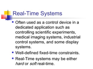 Real-Time Systems
   Often used as a control device in a
    dedicated application such as
    controlling scientific experiments,
    medical imaging systems, industrial
    control systems, and some display
    systems.
   Well-defined fixed-time constraints.
   Real-Time systems may be either
    hard or soft real-time.
 