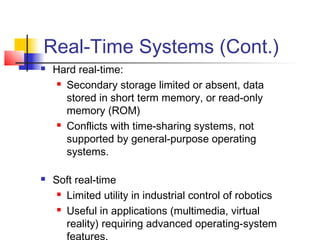 Real-Time Systems (Cont.)
   Hard real-time:
      Secondary storage limited or absent, data

       stored in short term memory, or read-only
       memory (ROM)
      Conflicts with time-sharing systems, not

       supported by general-purpose operating
       systems.

   Soft real-time
      Limited utility in industrial control of robotics

      Useful in applications (multimedia, virtual

       reality) requiring advanced operating-system
       features.
 