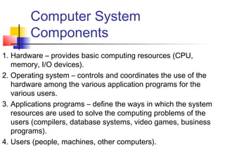 Computer System
        Components
1. Hardware – provides basic computing resources (CPU,
   memory, I/O devices).
2. Operating system – controls and coordinates the use of the
   hardware among the various application programs for the
   various users.
3. Applications programs – define the ways in which the system
   resources are used to solve the computing problems of the
   users (compilers, database systems, video games, business
   programs).
4. Users (people, machines, other computers).
 