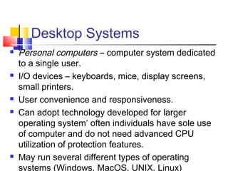 Desktop Systems
 Personal computers – computer system dedicated
to a single user.
 I/O devices – keyboards, mice, display screens,
small printers.
 User convenience and responsiveness.
 Can adopt technology developed for larger
operating system’ often individuals have sole use
of computer and do not need advanced CPU
utilization of protection features.
 May run several different types of operating
systems (Windows, MacOS, UNIX, Linux)
 