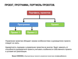 ПРОЕКТ, ПРОГРАММА, ПОРТФЕЛЬ ПРОЕКТОВ.

                                Портфель проектов




               Программа                                         Проект


      Проект 1               Проект 2


Управление проектам обладает своими особенностями и руководителю проекта
следует их знать.

Адекватность подходов к управлению проектом во многом будет зависеть от
способности руководителя проекта учитывать особенности собственного проекта
и условия его реализации.

       Михаил СОФОНОВ || «Корпоративные тренинги управления проектами» || www.sofonov.ru
 