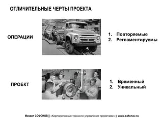ОТЛИЧИТЕЛЬНЫЕ ЧЕРТЫ ПРОЕКТА



                                                                1. Повторяемые
ОПЕРАЦИИ
                                                                2. Регламентируемы




                                                                 1. Временный
 ПРОЕКТ
                                                                 2. Уникальный




     Михаил СОФОНОВ || «Корпоративные тренинги управления проектами» || www.sofonov.ru
 