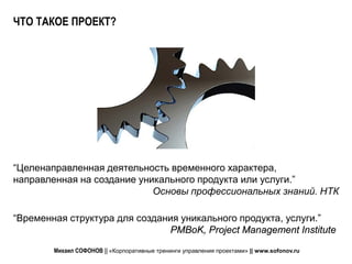 ЧТО ТАКОЕ ПРОЕКТ?




“Целенаправленная деятельность временного характера,
направленная на создание уникального продукта или услуги.”
                            Основы профессиональных знаний. НТК

“Временная структура для создания уникального продукта, услуги.”
                               PMBoK, Project Management Institute

        Михаил СОФОНОВ || «Корпоративные тренинги управления проектами» || www.sofonov.ru
 