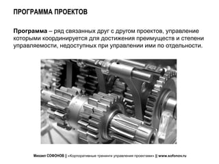 ПРОГРАММА ПРОЕКТОВ

Программа – ряд связанных друг с другом проектов, управление
которыми координируется для достижения преимуществ и степени
управляемости, недоступных при управлении ими по отдельности.




      Михаил СОФОНОВ || «Корпоративные тренинги управления проектами» || www.sofonov.ru
 