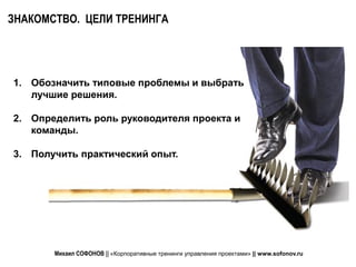 ЗНАКОМСТВО. ЦЕЛИ ТРЕНИНГА




1. Обозначить типовые проблемы и выбрать
   лучшие решения.

2. Определить роль руководителя проекта и
   команды.

3. Получить практический опыт.




       Михаил СОФОНОВ || «Корпоративные тренинги управления проектами» || www.sofonov.ru
 