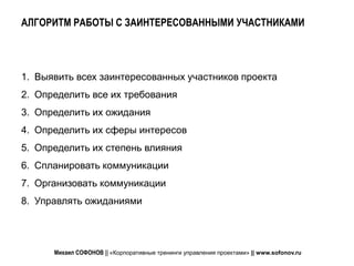 АЛГОРИТМ РАБОТЫ С ЗАИНТЕРЕСОВАННЫМИ УЧАСТНИКАМИ



1. Выявить всех заинтересованных участников проекта
2. Определить все их требования
3. Определить их ожидания
4. Определить их сферы интересов
5. Определить их степень влияния
6. Спланировать коммуникации
7. Организовать коммуникации
8. Управлять ожиданиями




      Михаил СОФОНОВ || «Корпоративные тренинги управления проектами» || www.sofonov.ru
 