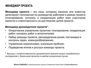 МЕНЕДЖЕР ПРОЕКТА
Менеджер проекта – это лицо, которому заказчик или инвестор
делегируют полномочия по руководству работами в рамках проекта
(планирование, контроль и координация работ всех участников
проекта) и ответственность за достижение целей проекта.

Менеджер руководителя проекта*:
• Оперативное управление проектом: планирование, координация
  работ, контроль работ и исполнителей;
• Набор команды проекта, распределение ролей, постановка и
  контроль задач, командообразование;
• Управление изменениями, эскалация проблем;
• Подведение итогов и роспуск команды проекта.

* Функции и ответственность руководителя проекта могут определяться
контрактом с Заказчиком проекта в каждом конкретном случае.



        Михаил СОФОНОВ || «Корпоративные тренинги управления проектами» || www.sofonov.ru
 