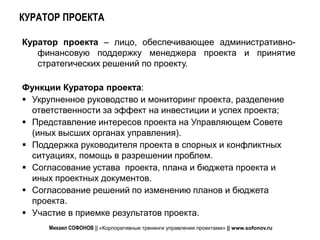 КУРАТОР ПРОЕКТА

Куратор проекта – лицо, обеспечивающее административно-
   финансовую поддержку менеджера проекта и принятие
   стратегических решений по проекту.

Функции Куратора проекта:
 Укрупненное руководство и мониторинг проекта, разделение
  ответственности за эффект на инвестиции и успех проекта;
 Представление интересов проекта на Управляющем Совете
  (иных высших органах управления).
 Поддержка руководителя проекта в спорных и конфликтных
  ситуациях, помощь в разрешении проблем.
 Согласование устава проекта, плана и бюджета проекта и
  иных проектных документов.
 Согласование решений по изменению планов и бюджета
  проекта.
 Участие в приемке результатов проекта.
     Михаил СОФОНОВ || «Корпоративные тренинги управления проектами» || www.sofonov.ru
 