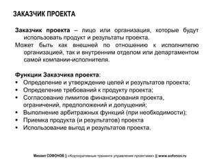 ЗАКАЗЧИК ПРОЕКТА

Заказчик проекта – лицо или организация, которые будут
  использовать продукт и результаты проекта.
Может быть как внешней по отношению к исполнителю
  организацией, так и внутренним отделом или департаментом
  самой компании-исполнителя.

Функции Заказчика проекта:
 Определение и утверждение целей и результатов проекта;
 Определение требований к продукту проекта;
 Согласование лимитов финансирования проекта,
  ограничений, предположений и допущений;
 Выполнение арбитражных функций (при необходимости);
 Приемка продукта (и результатов) проекта
 Использование выгод и результатов проекта.



     Михаил СОФОНОВ || «Корпоративные тренинги управления проектами» || www.sofonov.ru
 