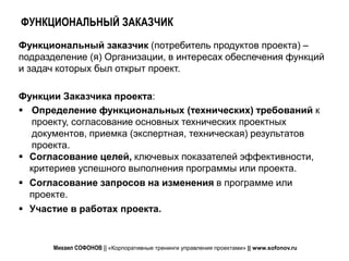 ФУНКЦИОНАЛЬНЫЙ ЗАКАЗЧИК
Функциональный заказчик (потребитель продуктов проекта) –
подразделение (я) Организации, в интересах обеспечения функций
и задач которых был открыт проект.

Функции Заказчика проекта:
 Определение функциональных (технических) требований к
   проекту, согласование основных технических проектных
   документов, приемка (экспертная, техническая) результатов
   проекта.
 Согласование целей, ключевых показателей эффективности,
  критериев успешного выполнения программы или проекта.
 Согласование запросов на изменения в программе или
  проекте.
 Участие в работах проекта.


       Михаил СОФОНОВ || «Корпоративные тренинги управления проектами» || www.sofonov.ru
 