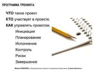 ПРОГРАММА ТРЕНИНГА

  ЧТО такое проект.
  КТО участвует в проекте.
  КАК управлять проектом.
       Инициация
       Планирование
       Исполнение
       Контроль
       Риски
       Завершение
       Михаил СОФОНОВ || «Корпоративные тренинги управления проектами» || www.sofonov.ru
 