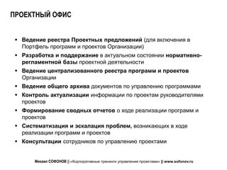 ПРОЕКТНЫЙ ОФИС


  Ведение реестра Проектных предложений (для включения в
   Портфель программ и проектов Организации)
  Разработка и поддержание в актуальном состоянии нормативно-
   регламентной базы проектной деятельности
  Ведение централизованного реестра программ и проектов
   Организации
  Ведение общего архива документов по управлению программами
  Контроль актуализации информации по проектам руководителями
   проектов
  Формирование сводных отчетов о ходе реализации программ и
   проектов
  Систематизация и эскалация проблем, возникающих в ходе
   реализации программ и проектов
  Консультации сотрудников по управлению проектами


       Михаил СОФОНОВ || «Корпоративные тренинги управления проектами» || www.sofonov.ru
 