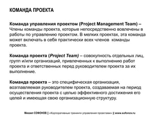 КОМАНДА ПРОЕКТА

Команда управления проектом (Project Management Team) –
Члены команды проекта, которые непосредственно вовлечены в
работы по управлению проектом. В мелких проектах, эта команда
может включать в себя практически всех членов команды
проекта.

Команда проекта (Project Team) – совокупность отдельных лиц,
групп и/или организаций, привлеченных к выполнению работ
проекта и ответственных перед руководителем проекта за их
выполнение.

Команда проекта – это специфическая организация,
возглавляемая руководителем проекта, создаваемая на период
осуществления проекта с целью эффективного достижения его
целей и имеющая свою организационную структуру.


      Михаил СОФОНОВ || «Корпоративные тренинги управления проектами» || www.sofonov.ru
 
