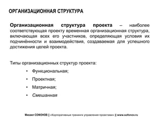 ОРГАНИЗАЦИОННАЯ СТРУКТУРА

Организационная                структура      –       проекта
                                                   наиболее
соответствующая проекту временная организационная структура,
включающая всех его участников, определяющая условия их
подчинённости и взаимодействия, создаваемая для успешного
достижения целей проекта.


Типы организационных структур проекта:
       • Функциональная;
       • Проектная;
       • Матричная;
       • Смешанная



      Михаил СОФОНОВ || «Корпоративные тренинги управления проектами» || www.sofonov.ru
 