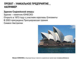 ПРОЕКТ – УНИКАЛЬНОЕ ПРЕДПРИЯТИЕ…
НАПРИМЕР
Здание Сиднейской оперы
Здание – памятник ЮНЕСКО
Открыто в 1973 году с участием королевы Елизаветы
В 2003 присуждена Притцкеровская премия
Символ Австралии




       Михаил СОФОНОВ || «Корпоративные тренинги управления проектами» || www.sofonov.ru
 