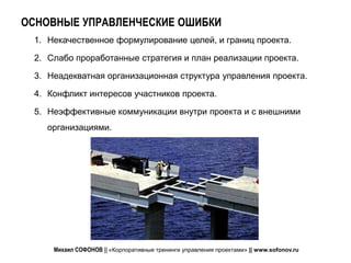 ОСНОВНЫЕ УПРАВЛЕНЧЕСКИЕ ОШИБКИ
 1. Некачественное формулирование целей, и границ проекта.

 2. Слабо проработанные стратегия и план реализации проекта.

 3. Неадекватная организационная структура управления проекта.

 4. Конфликт интересов участников проекта.

 5. Неэффективные коммуникации внутри проекта и с внешними
   организациями.




     Михаил СОФОНОВ || «Корпоративные тренинги управления проектами» || www.sofonov.ru
 