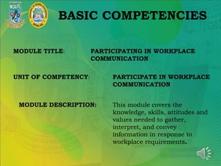 BASIC COMPETENCIES
MODULE TITLE: PARTICIPATING IN WORKPLACE
COMMUNICATION
UNIT OF COMPETENCY: PARTICIPATE IN WORKPLACE
COMMUNICATION
MODULE DESCRIPTION: This module covers the
knowledge, skills, attitudes and
values needed to gather,
interpret, and convey
information in response to
workplace requirements.
 
