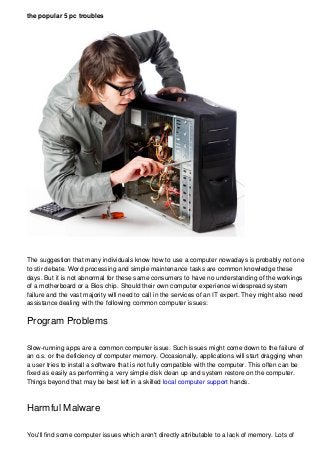 the popular 5 pc troubles
The suggestion that many individuals know how to use a computer nowadays is probably not one
to stir debate. Word processing and simple maintenance tasks are common knowledge these
days. But it is not abnormal for these same consumers to have no understanding of the workings
of a motherboard or a Bios chip. Should their own computer experience widespread system
failure and the vast majority will need to call in the services of an IT expert. They might also need
assistance dealing with the following common computer issues:
Program Problems
Slow-running apps are a common computer issue. Such issues might come down to the failure of
an o.s. or the deficiency of computer memory. Occasionally, applications will start dragging when
a user tries to install a software that is not fully compatible with the computer. This often can be
fixed as easily as performing a very simple disk clean up and system restore on the computer.
Things beyond that may be best left in a skilled local computer support hands.
Harmful Malware
You'll find some computer issues which aren't directly attributable to a lack of memory. Lots of
 