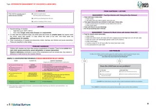 Topic: INTERGRATED MANAGEMENT OF CHILDHOOD ILLNESS (IMCI)
11
(b) MEASLES
LECTURE
• Symptomatology of measles:
o High fever up to 105°F (>40°C)
o 3Cs/ Triad: Cough, runny nose (Coryza) and conjunctivitis
• 2-3 days after the symptoms begin, tiny white spots also known as complex spots may appear inside
the mouth, which also appear 1-2 days before the onset of the rash. And these spots are
pathognomonic for measles.
• Other complications of measles are pneumonia, stridor, diarrhea, ear infection and acute malnutrition.
These are classified in other tables.
FROM IMCI HANDBOOK
- Children with measles may have other serious complications of measles. These include stridor in a
calm child, severe pneumonia, severe dehydration, or severe malnutrition.
- Vitamin A deficiency contributes to some of the complications such as corneal ulcer. Any vitamin A
deficiency is made worse by the measles infection.
FROM CHARTBOOK + LECTURE
MANAGEMENT: Treat Eye Infection with Tetracycline Eye Ointment
MANAGEMENT: Treatment for Mouth Ulcers with Gentian Violet (GV)
EAR PROBLEM
If the child has measles now or
within the last 3 months:
• Look for mouth ulcers.
Are they deep and extensive?
• Look for pus draining from the eye.
• Look for clouding of the cornea.
r-------------------------------------------------------1
I
I
I
I
I
I
I
I
I
I
I
L-------------------------------------------------------
EXAMPLE 13: CLASSIFICATION TABLE FOR MEASLES (IFMEASLES NOWOR WITHIN THE LASTJMONTHS)
SIGNS CLASSIFY AS IDENTIFY TREATMENT
(Urgent pre-referral treatmentsare in bold print.)
• Any general danger sign SEVERE ► Give vitamin A.
or COMPLICATED ► Give first dose of an appropriate antibiotic.
• Clouding of cornea or MEASLES*** ► If clouding of the cornea or pus draining from the
• Deep or extensive eye, apply tetracycline eye ointment.
mouth ulcers. ► Refer URGENTLY to hospital.
• Pus draining from the MEASLES WITH ► Give vitamin A.
eye or EYE OR MOUTH ► If pus draining from the eye, treat eye infection
• Mouth ulcers COMPLICATIONS*** with tetracycline eye ointment.
► If mouth ulcers, treat with gentian violet.
► Follow-up in 2 days.
• Measles now or within MEASLES ► Give vitamin A.
the last 3 months.
••• Other important complicationsof measles-pneumonia, stridor, diarrhoea, ear infection,and malnutrition-are
classified in other tables.
• /ickil,i Bottom
■ Clean both eyes 4 times daily.
• Wash hands.
• Use clean cloth and water to gently wipe away pus.
■ Then apply tetracycline eye ointment in both eyes 4 times daily.
• Squirt a small amount of ointment on the inside of the lower lid.
• Wash hands again.
■ Treat until there is no pus discharge.
■ Do not put anything else in the eye.
L I
■ Treat for mouth ulcers twice daily.
• Wash hands.
• Wash the child's mouth with clean soft cloth wrapped around the finger and wet with salt water.
• Paint the mouth with half-strength gentian violet (0.25% dilution).
• Wash hands again.
• Continue using GV for 48 hours after the ulcers have been cured.
• Give paracetamol for pain relief.
For ALL sick children ask the mother about the child's problem, check for general danger signs,
ask about cough or difficult breathing,diarrhoea, fever and then
ASK: DOES THE CHILD HAVE AN EAR PROBLEM?
G C$
Does the child have an ear problem?
If YES ASK: LOOKAND FEEL:
• Is the re ear pain? • Look for pus draining from the ear.
• Is the r ear discha rge? • Fee lfo r tender swelling behind the ear.
If yes,for how long?
I
I CLASSIFY the child's illness using the colou r-coded classification table for ear problem.
I
Then CHECK for malnutrition and anaemia, immunization status and for other problems.
KOPLIK SPOTS
 