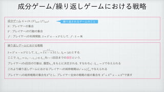 ੒෼ήʔϜ 
ϓϨΠϠʔͷू߹
ϓϨΠϠʔ ͷߦಈͷू߹
 ϓϨΠϠʔ ͷརಘؔ਺ ͱͯ͠
 
 
‫܁‬Γฦ͠ήʔϜʹ͓͚Δઓུ
 
ͱͯ͠
 ͱ͠
 ͱ͢Δ
͜͜Ͱ
 Λ ճ໨·Ͱͷཤྺͱ͍͏
ϓϨΠϠʔ ͷ ճ໨ͷߦಈ͸
ཤྺ Λ΋ͱʹܾఆ͞ΕΔ
͢ͳΘͪ Ͱ༩͑ΒΕΔ
͜ΕΑΓ‫܁‬Γฦ͠ήʔϜʹ͓͚ΔϓϨΠϠʔ ͷ७ਮઓུ͸ Ͱ༩͑ΒΕΔ
ϓϨΠϠʔ ͷ७ਮઓུͷू߹Λ ͱ͠
ϓϨΠϠʔશମͷઓུͷ૊ͷू߹Λ Ͱද͢
G = (N, {Si
}i∈N, {fi
}i∈N)
N
Si
i
fi
i S = S1
× ⋯ × Sn
fi
: S → ℜ
S = S1
× ⋯ × Sn
St−1 =
t−1
S × ⋯ × S S0 = {∅}
ht−1 = (s1, ⋯, st−1) ∈ St−1 t − 1
i t ht−1 xi
t : St−1 → Si
i xi
= (xi
t)T
t=1
i XTi
XT
= XT1
× ⋯ × XTn
੒෼ήʔϜ‫܁‬Γฦ͠ήʔϜʹ͓͚Δઓུ
‫܁‬Γฦ͞ΕΔήʔϜͷ͜ͱ
 