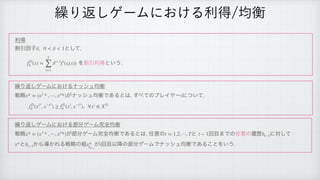རಘ
 
ׂҾҼࢠ ͱͯ͠

 
 ΛׂҾརಘͱ͍͏
 
‫܁‬Γฦ͠ήʔϜʹ͓͚Δφογϡ‫ߧۉ‬
ઓུ ͕φογϡ‫͋Ͱߧۉ‬Δͱ͸
͢΂ͯͷϓϨΠϠʔ ʹ͍ͭͯ

 
‫܁‬Γฦ͠ήʔϜʹ͓͚Δ෦෼ήʔϜ‫׬‬શ‫ߧۉ‬
 
ઓུ ͕෦෼ήʔϜ‫׬‬શ‫͋Ͱߧۉ‬Δͱ͸
೚ҙͷ ͱ ճ໨·Ͱͷ೚ҙͷཤྺ ʹରͯ͠
 
ͱ ͔Βಋ͔ΕΔઓུͷ૊ ͕ ճ໨Ҏ߱ͷ෦෼ήʔϜͰφογϡ‫͋Ͱߧۉ‬Δ͜ͱΛ͍͏
δ, 0  δ  1
fTi
δ (x) =
T
∑
t=1
δt−1
fi
(st(x))
x* = (x1
* , ⋯, xn
*) i
fTi
δ (xi*
, x−i*
) ≥ fTi
δ (xi
, x−i*
), ∀xi
∈ XTi
x* = (x1
* , ⋯, xn
*) t = 1,2,⋯, T t − 1 ht−1
x* ht−1 x*
ht−1
t
‫܁‬Γฦ͠ήʔϜʹ͓͚Δརಘ‫ߧۉ‬
 