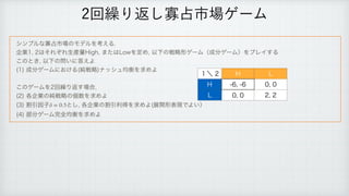 γϯϓϧͳՉ઎ࢢ৔ͷϞσϧΛߟ͑Δ
 
‫
ۀا‬͸ͦΕͧΕੜ࢈ྔ)JHI
·ͨ͸-PXΛఆΊ
ҎԼͷઓུ‫ܗ‬ήʔϜʢ੒෼ήʔϜʣΛϓϨΠ͢Δ
 
͜ͷͱ͖
ҎԼͷ໰͍ʹ౴͑Α
 
	
੒෼ήʔϜʹ͓͚Δ	७ઓུ
φογϡ‫ߧۉ‬Λ‫ٻ‬ΊΑ
 
 
͜ͷήʔϜΛճ‫܁‬Γฦ͢৔߹

 
	
֤‫ۀا‬ͷ७ઓུͷ‫਺ݸ‬Λ‫ٻ‬ΊΑ
 
	
ׂҾҼࢠ ͱ͠
֤‫ۀا‬ͷׂҾརಘΛ‫ٻ‬ΊΑ	ల։‫ܗ‬ද‫Ͱݱ‬Α͍ʣ
	
෦෼ήʔϜ‫׬‬શ‫ߧۉ‬Λ‫ٻ‬ΊΑ
δ = 0.5
ճ‫܁‬Γฦ͠Չ઎ࢢ৔ήʔϜ
̍ʘ ) -
) 
 

- 
 

 
