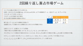 γϯϓϧͳՉ઎ࢢ৔ͷϞσϧΛߟ͑Δ
 
‫
ۀا‬͸ͦΕͧΕੜ࢈ྔ)JHI
·ͨ͸-PXΛఆΊ
ҎԼͷઓུ‫ܗ‬ήʔϜʢ੒෼ήʔϜʣΛϓϨΠ͢Δ
 
͜ͷͱ͖
ҎԼͷ໰͍ʹ౴͑Α
 
͜ͷήʔϜΛճ‫܁‬Γฦ͢৔߹

 
	
֤‫ۀا‬ͷ७ઓུͷ‫਺ݸ‬Λ‫ٻ‬ΊΑ
 
 
‫܁‬Γฦ͠ήʔϜʹ͓͚ΔઓུͷఆٛΑΓ
 
֤ཤྺʹରͯ͠ߦಈΛ༩͑Δؔ਺Λ·ͱΊͨ΋ͷ͕ઓུͰ͋Δ
‫͍ͯͭʹۀا‬ʢ‫͍ͯͭʹۀا‬΋ಉ༷

 
‫ظ‬໨ͰऔΒΕΔઓུͷ૊͸
	)
)

	)
-

	-
)

	-
-
ͷ̐௨Γ͋Γ

 
ͦΕͧΕʹ͍ͭͯ‫ظ‬໨ͷߦಈΛఆΊΔ͜ͱʹͳΔΏ͑ʹ Λ‫ۀا‬ͷ‫ظ‬໨ͷߦಈ
 Λ‫ۀا‬ͷ‫ظ‬໨ͷߦಈ

 
ͨͩ͠
 ͸	)
)
ʹରͯ͠
 ͸	)
-

 ͸	-
)

 ͸	-
-
ʹରͯ͠ͷߦಈͱ͢Δͱ
 
ͱॻ͚ͯ
 ΋ ΋)·ͨ͸-ͳͷ͔ͩΒ
 ௨Γ͋Δ
x1
1 x1
2,k
k = 1 k = 2 k = 3 k = 4
(x1
1, (x1
2,1, x1
2,2, x1
2,3, x1
2,4)) x1
1 x1
2,k 25
= 32
ճ‫܁‬Γฦ͠Չ઎ࢢ৔ήʔϜ
̍ʘ ) -
) 
 

- 
 

 