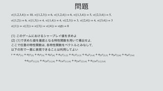  

 
 
 
 

 
 
 
	
͜ͷήʔϜʹ͓͚ΔγϟʔϓϨΠ஋Λ‫ٻ‬ΊΑ
 
	
	
Ͱ‫ٻ‬Ίͨ஋Λ‫ج‬ఈͱͳΔಛੑؔ਺Λ༻͍ͯಋग़ͤΑ
 
͜͜Ͱ೚ҙͷಛੑؔ਺͸
֤ಛੑؔ਺ΛϕΫτϧͱΈͳͯ͠

 
ҎԼͷ‫Ͱܗ‬Ұҙʹද‫͖Ͱݱ‬Δ͜ͱ͸ར༻ͯ͠Α͍
 
 

 
v({1,2,3,4}) = 10 v({1,2,3}) = 6 v({1,2,4}) = 6 v({1,3,4}) = 5 v({2,3,4}) = 5
v({1,2}) = 6 v({1,3}) = 4 v({1,4}) = 4 v({2,3}) = 3 v({2,4}) = 4 v({3,4}) = 3
v({1}) = v({2}) = v({3}) = v({4}) = v(∅) = 0
v = α1v{1} + α2v{2} + α3v{3} + α4v{4} + α12v{1,2} + α13v{1,3} + α14v{1,4} + α23v{2,3} + α24v{2,4} + α34v{3,4}
+α123v{1,2,3} + α124v{1,2,4} + α134v{1,3,4} + α234v{2,3,4} + α1234v{1,2,3,4}
໰୊
 