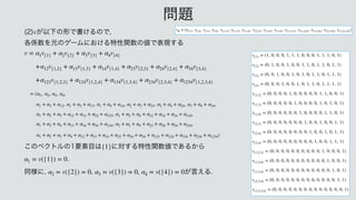 ͕ҎԼͷ‫͚ॻͰܗ‬ΔͷͰ

 
֤܎਺Λ‫ݩ‬ͷήʔϜʹ͓͚Δಛੑؔ਺ͷ஋Ͱද‫͢ݱ‬Δ
 
 

 

 

 
 

 
 
 
 
 

 
͜ͷϕΫτϧͷཁૉ໨͸ ʹର͢Δಛੑؔ਺஋Ͱ͋Δ͔Β
 

 
ಉ༷ʹ
 
 
 ͕‫͑ݴ‬Δ
v
v = α1v{1} + α2v{2} + α3v{3} + α4v{4}
+α12v{1,2} + α13v{1,3} + α14v{1,4} + α23v{2,3} + α24v{2,4} + α34v{3,4}
+α123v{1,2,3} + α124v{1,2,4} + α134v{1,3,4} + α234v{2,3,4} + α1234v{1,2,3,4}
= (α1, α2, α3, α4,
α1 + α2 + α12, α1 + α3 + α13, α1 + α4 + α14, α2 + α3 + α23, α2 + α4 + α24, α3 + α4 + α34
α1 + α2 + α3 + α12 + α13 + α23 + α123, α1 + α2 + α4 + α12 + α14 + α24 + α124
α1 + α3 + α4 + α13 + α14 + α34 + α134, α2 + α3 + α4 + α23 + α24 + α34 + α234
α1 + α2 + α3 + α4 + α12 + α13 + α14 + α23 + α24 + α34 + α123 + α124 + α134 + α234 + α1234)
{1}
α1 = v({1}) = 0
α2 = v({2}) = 0 α3 = v({3}) = 0 α4 = v({4}) = 0
໰୊
    
      
    
v{1} = (1, 0, 0, 0, 1, 1, 1, 0, 0, 0, 1, 1, 1, 0, 1)
v{2} = (0, 1, 0, 0, 1, 0, 0, 1, 1, 0, 1, 1, 0, 1, 1)
v{3} = (0, 0, 1, 0, 0, 1, 0, 1, 0, 1, 1, 0, 1, 1, 1)
v{4} = (0, 0, 0, 1, 0, 0, 1, 0, 1, 1, 0, 1, 1, 1, 1)
v{1,2} = (0, 0, 0, 0, 1, 0, 0, 0, 0, 0, 1, 1, 0, 0, 1)
v{1,3} = (0, 0, 0, 0, 0, 1, 0, 0, 0, 0, 1, 0, 1, 0, 1)
v{1,4} = (0, 0, 0, 0, 0, 0, 1, 0, 0, 0, 0, 1, 1, 0, 1)
v{2,3} = (0, 0, 0, 0, 0, 0, 0, 1, 0, 0, 1, 0, 0, 1, 1)
v{2,4} = (0, 0, 0, 0, 0, 0, 0, 0, 1, 0, 0, 1, 0, 1, 1)
v{3,4} = (0, 0, 0, 0, 0, 0, 0, 0, 0, 1, 0, 0, 1, 1, 1)
v{1,2,3} = (0, 0, 0, 0, 0, 0, 0, 0, 0, 0, 1, 0, 0, 0, 1)
v{1,2,4} = (0, 0, 0, 0, 0, 0, 0, 0, 0, 0, 0, 1, 0, 0, 1)
v{1,3,4} = (0, 0, 0, 0, 0, 0, 0, 0, 0, 0, 0, 0, 1, 0, 1)
v{2,3,4} = (0, 0, 0, 0, 0, 0, 0, 0, 0, 0, 0, 0, 0, 1, 1)
v{1,2,3,4} = (0, 0, 0, 0, 0, 0, 0, 0, 0, 0, 0, 0, 0, 0, 1)
vR = (x{1}, x{2}, x{3}, x{4}, x{1,2}, x{1,3}, x{1,4}, x{2,3}, x{2,4}, x{3,4}, x{1,2,3}, x{1,2,4}, x{1,3,4}, x{2,3,4}, x{1,2,3,4})
 