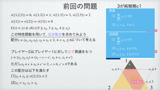 , , ,
 
 
 
この特性関数を用いて, 交渉集合を求めてみよう
配分 , について考える
 
 
プレイヤー2はプレイヤー1に対して必ず異議をもつ
 
 
ただし , である
 
この配分は以下を満たす
 
(1)
 
(2)
v({1,2,3}) = 6 v({1,2}) = 1 v({1,3}) = 3 v({2,3}) = 2
v({1}) = v({2}) = v({3}) = 0
C(v) = {x ∈
𝒜
(v)|5 ≥ x3, 3 ≥ x2, 4 ≥ x1}
x = (x1, x2, x3), x2 + x3 < 2 4 < x1 ≤ 6
y = (y1, y2, y3) = (x1 − ϵ − ϵ′
￼
, x2 + ϵ, x3 + ϵ′
￼
)
x2 + ϵ + x3 + ϵ′
￼
= 2 ϵ > 0, ϵ′
￼
> 0
y2 + y3 ≤ v({2,3}) = 2
y2 > x2, y3 > x3
前回の問題 3が純戦略c1
1＼2 b1 b2
a1 1, 1, 1 2, 0, 0
a2 0, 0, 2 2, 2, 1
3が純戦略c2
1＼2 b1 b2
a1 1, 0, 2 0, 0, 3
a2 3, 2, 1 0, 1, 0
ナッシュ均衡
ナッシュ均衡
1
2 3
x1 ≤ 4
x2 ≤ 3
x3 ≤ 5
コア
安定集合
異議
(1)
 
(2)
∑
k∈S
yk ≤ v(S)
yk > xk, k ∈ S
逆異議
(1)
 
(2)
 
(3)
∑
k∈T
zk ≤ v(T)
zk ≥ xk, k ∈ TS
zk ≥ yk, k ∈ T ∩ S
 