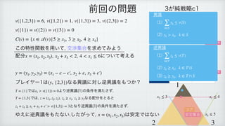 , , ,
 
 
 
この特性関数を用いて, 交渉集合を求めてみよう
配分 , について考える
 
 
 
プレイヤー1は なる異議に対し逆異議をもつか？
 
では より逆異議(1)の条件を満たさず.
 
では, , なる配分をとると
 
となり逆異議(1)の条件を満たさず.
 
ゆえに逆異議をもたない.したがって, は安定ではない
v({1,2,3}) = 6 v({1,2}) = 1 v({1,3}) = 3 v({2,3}) = 2
v({1}) = v({2}) = v({3}) = 0
C(v) = {x ∈
𝒜
(v)|5 ≥ x3, 3 ≥ x2, 4 ≥ x1}
x = (x1, x2, x3), x2 + x3 < 2 4 < x1 ≤ 6
y = (y1, y2, y3) = (x1 − ϵ − ϵ′
￼
, x2 + ϵ, x3 + ϵ′
￼
)
(y, {2,3})
T = {1} x1 > v({1}) = 0
T = {1,3} z = (z1, z2, z3) z1 ≥ x1, z3 ≥ y3
z1 + z3 ≥ x1 + x3 + ϵ′
￼
> v({1,3}) = 3
x = (x1, x2, x3)
前回の問題 3が純戦略c1
1＼2 b1 b2
a1 1, 1, 1 2, 0, 0
a2 0, 0, 2 2, 2, 1
3が純戦略c2
1＼2 b1 b2
a1 1, 0, 2 0, 0, 3
a2 3, 2, 1 0, 1, 0
ナッシュ均衡
ナッシュ均衡
1
2 3
x1 ≤ 4
x2 ≤ 3
x3 ≤ 5
コア
安定集合
異議
(1)
 
(2)
∑
k∈S
yk ≤ v(S)
yk > xk, k ∈ S
逆異議
(1)
 
(2)
 
(3)
∑
k∈T
zk ≤ v(T)
zk ≥ xk, k ∈ TS
zk ≥ yk, k ∈ T ∩ S
 