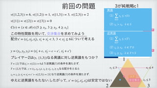 , , ,
 
 
 
この特性関数を用いて, 交渉集合を求めてみよう
配分 , について考える
 
 
 
プレイヤー2は なる異議に対し逆異議をもつか？
 
では より逆異議(1)の条件を満たさず.
 
では, , なる配分をとると
 
となり逆異議(1)の条件を満たさず.
 
ゆえに逆異議をもたない.したがって, は安定ではない
v({1,2,3}) = 6 v({1,2}) = 1 v({1,3}) = 3 v({2,3}) = 2
v({1}) = v({2}) = v({3}) = 0
C(v) = {x ∈
𝒜
(v)|5 ≥ x3, 3 ≥ x2, 4 ≥ x1}
x′
￼
= (x′
￼
1, x′
￼
2, x′
￼
3), x′
￼
1 + x′
￼
3 < 3 3 < x′
￼
2 ≤ 6
y = (y1, y2, y3) = (x′
￼
1 + ϵ, x′
￼
2 − ϵ − ϵ′
￼
, x′
￼
3 + ϵ′
￼
)
(y, {1,3})
T = {2} x′
￼
2 > v({2}) = 0
T = {2,3} z = (z1, z2, z3) z2 ≥ x′
￼
2, z3 ≥ y3
z2 + z3 ≥ x′
￼
2 + x′
￼
3 + ϵ′
￼
> v({2,3}) = 2
x′
￼
= (x′
￼
1, x′
￼
2, x′
￼
3)
前回の問題 3が純戦略c1
1＼2 b1 b2
a1 1, 1, 1 2, 0, 0
a2 0, 0, 2 2, 2, 1
3が純戦略c2
1＼2 b1 b2
a1 1, 0, 2 0, 0, 3
a2 3, 2, 1 0, 1, 0
ナッシュ均衡
ナッシュ均衡
1
2 3
x1 ≤ 4
x2 ≤ 3
x3 ≤ 5
コア
安定集合
異議
(1)
 
(2)
∑
k∈S
yk ≤ v(S)
yk > xk, k ∈ S
逆異議
(1)
 
(2)
 
(3)
∑
k∈T
zk ≤ v(T)
zk ≥ xk, k ∈ TS
zk ≥ yk, k ∈ T ∩ S
 