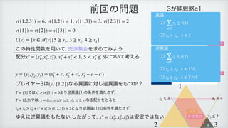 , , ,
 
 
 
この特性関数を用いて, 交渉集合を求めてみよう
配分 , について考える
 
 
 
プレイヤー3は なる異議に対し逆異議をもつか？
 
では より逆異議(1)の条件を満たさず.
 
では, , なる配分をとると
 
となり逆異議(1)の条件を満たさず.
 
ゆえに逆異議をもたない.したがって, は安定ではない
v({1,2,3}) = 6 v({1,2}) = 1 v({1,3}) = 3 v({2,3}) = 2
v({1}) = v({2}) = v({3}) = 0
C(v) = {x ∈
𝒜
(v)|5 ≥ x3, 3 ≥ x2, 4 ≥ x1}
x′
￼
′
￼
= (x′
￼
′
￼
1, x′
￼
′
￼
2, x′
￼
′
￼
3), x′
￼
′
￼
1 + x′
￼
′
￼
2 < 1 5 < x′
￼
′
￼
3 ≤ 6
y = (y1, y2, y3) = (x′
￼
′
￼
1 + ϵ, x′
￼
′
￼
2 + ϵ′
￼
, x′
￼
′
￼
3 − ϵ − ϵ′
￼
)
(y, {1,2})
T = {3} x′
￼
′
￼
3 > v({3}) = 0
T = {2,3} z = (z1, z2, z3) z3 ≥ x′
￼
′
￼
3, z2 ≥ y2
z2 + z3 ≥ x′
￼
′
￼
2 + ϵ′
￼
+ x′
￼
′
￼
3 > v({2,3}) = 2
x′
￼
′
￼
= (x′
￼
′
￼
1, x′
￼
′
￼
2, x′
￼
′
￼
3)
前回の問題 3が純戦略c1
1＼2 b1 b2
a1 1, 1, 1 2, 0, 0
a2 0, 0, 2 2, 2, 1
3が純戦略c2
1＼2 b1 b2
a1 1, 0, 2 0, 0, 3
a2 3, 2, 1 0, 1, 0
ナッシュ均衡
ナッシュ均衡
1
2 3
x1 ≤ 4
x2 ≤ 3
x3 ≤ 5
コア
安定集合
異議
(1)
 
(2)
∑
k∈S
yk ≤ v(S)
yk > xk, k ∈ S
逆異議
(1)
 
(2)
 
(3)
∑
k∈T
zk ≤ v(T)
zk ≥ xk, k ∈ TS
zk ≥ yk, k ∈ T ∩ S
 