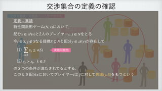 交渉集合の定義の確認
異議あり
交渉を異議・逆異議という形で定式化
定義：異議
 
特性関数形ゲーム において,
 
配分 と2人のプレイヤー をとる
 
今 , なる提携 と配分 が存在して
 
(1)
 
(2)
 
の２つの条件が満たされてるとする.
 
このとき配分 においてプレイヤー は に対して異議 をもつという
(N, v)
x ∈
𝒜
(v) i, j ∈ N
i ∈ S j ∉ S S ⊆ N y ∈
𝒜
(v)
∑
k∈S
yk ≤ v(S)
yk > xk, k ∈ S
x i j (y, S)
実現可能性
 