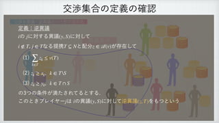交渉集合の定義の確認
異議あり
交渉を異議・逆異議という形で定式化
定義：逆異議
 
の に対する異議 に対して
 
, なる提携 と配分 が存在して
 
(1)
 
(2)
 
(3)
 
の3つの条件が満たされてるとする.
 
このときプレイヤー は の異議 に対して逆異議 をもつという
i j (y, S)
i ∉ T j ∈ T T ⊆ N z ∈
𝒜
(v)
∑
k∈T
zk ≤ v(T)
zk ≥ xk, k ∈ TS
zk ≥ yk, k ∈ T ∩ S
j i (y, S) (z, T)
 