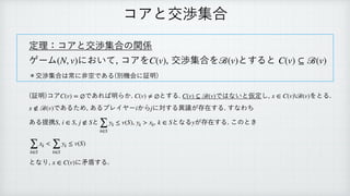 コアと交渉集合
定理：コアと交渉集合の関係
 
ゲーム において, コアを , 交渉集合を とすると
 
＊交渉集合は常に非空である(別機会に証明)
 
 
(証明)コア であれば明らか. とする. ではないと仮定し, をとる.
 
であるため, あるプレイヤー から に対する異議が存在する. すなわち
 
ある提携 , , と , となる が存在する. このとき
 
 
となり, に矛盾する.
 
(N, v) C(v) ℬ(v) C(v) ⊆ ℬ(v)
C(v) = ∅ C(v) ≠ ∅ C(v) ⊆ ℬ(v) x ∈ C(v)ℬ(v)
x ∉ ℬ(v) i j
S i ∈ S j ∉ S
∑
k∈S
yk ≤ v(S) yk > xk, k ∈ S y
∑
k∈S
xk <
∑
k∈S
yk ≤ v(S)
x ∈ C(v)
 