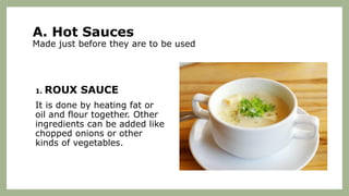 A. Hot Sauces
Made just before they are to be used
1. ROUX SAUCE
It is done by heating fat or
oil and flour together. Other
ingredients can be added like
chopped onions or other
kinds of vegetables.
 