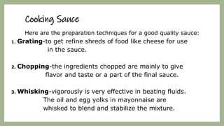 Cooking Sauce
Here are the preparation techniques for a good quality sauce:
1. Grating-to get refine shreds of food like cheese for use
in the sauce.
2. Chopping-the ingredients chopped are mainly to give
flavor and taste or a part of the final sauce.
3. Whisking-vigorously is very effective in beating fluids.
The oil and egg yolks in mayonnaise are
whisked to blend and stabilize the mixture.
 